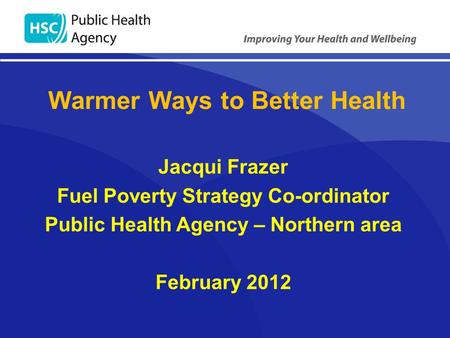 Jacqui Frazer Fuel Poverty Strategy Co-ordinator Public Health Agency – Northern area February 2012 Warmer Ways to Better Health.