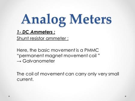 Analog Meters Analog Meters 1- DC Ammeters : Shunt resistor ammeter : Here, the basic movement is a PMMC “permanent magnet movement coil ” → Galvanometer.