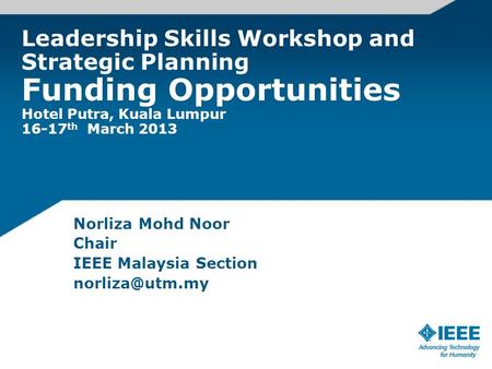 Leadership Skills Workshop and Strategic Planning Funding Opportunities Hotel Putra, Kuala Lumpur 16-17 th March 2013 Norliza Mohd Noor Chair IEEE Malaysia.