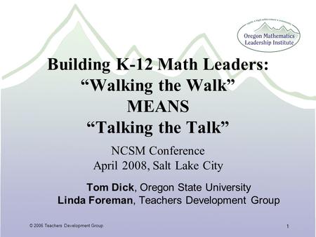 © 2006 Teachers Development Group 1 Building K-12 Math Leaders: “Walking the Walk” MEANS “Talking the Talk” Tom Dick, Oregon State University Linda Foreman,