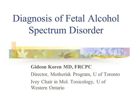 Diagnosis of Fetal Alcohol Spectrum Disorder Gideon Koren MD, FRCPC Director, Motherisk Program, U of Toronto Ivey Chair in Mol. Toxicology, U of Western.