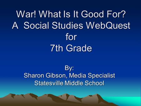 War! What Is It Good For? A Social Studies WebQuest for 7th Grade By: Sharon Gibson, Media Specialist Statesville Middle School.