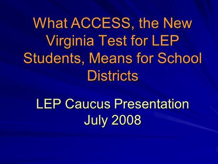 What ACCESS, the New Virginia Test for LEP Students, Means for School Districts LEP Caucus Presentation July 2008.
