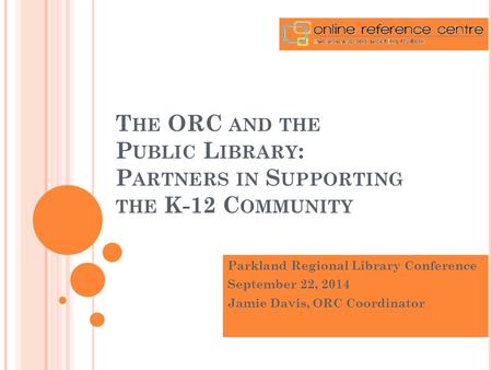 T HE ORC AND THE P UBLIC L IBRARY : P ARTNERS IN S UPPORTING THE K-12 C OMMUNITY Parkland Regional Library Conference September 22, 2014 Jamie Davis, ORC.