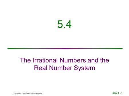 Slide 5 - 1 Copyright © 2009 Pearson Education, Inc. 5.4 The Irrational Numbers and the Real Number System.