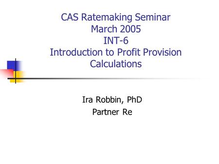 CAS Ratemaking Seminar March 2005 INT-6 Introduction to Profit Provision Calculations Ira Robbin, PhD Partner Re.