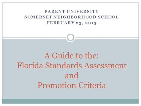 PARENT UNIVERSITY SOMERSET NEIGHBORHOOD SCHOOL FEBRUARY 23, 2015 A Guide to the: Florida Standards Assessment and Promotion Criteria.