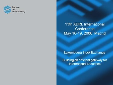 13th XBRL International Conference May 16-19, 2006, Madrid Luxembourg Stock Exchange Building an efficient gateway for international securities.