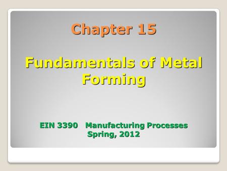 Chapter 15 Fundamentals of Metal Forming EIN 3390 Manufacturing Processes Spring, 2012.
