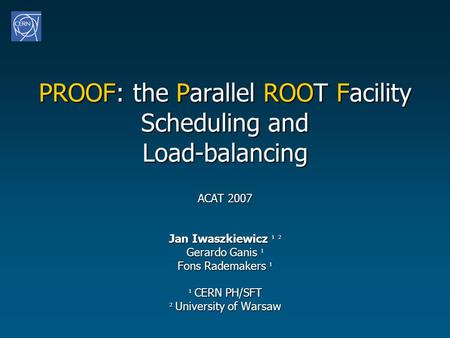 PROOF: the Parallel ROOT Facility Scheduling and Load-balancing ACAT 2007 Jan Iwaszkiewicz ¹ ² Gerardo Ganis ¹ Fons Rademakers ¹ ¹ CERN PH/SFT ² University.