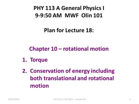 10/12/2012PHY 113 A Fall 2012 -- Lecture 181 PHY 113 A General Physics I 9-9:50 AM MWF Olin 101 Plan for Lecture 18: Chapter 10 – rotational motion 1.Torque.