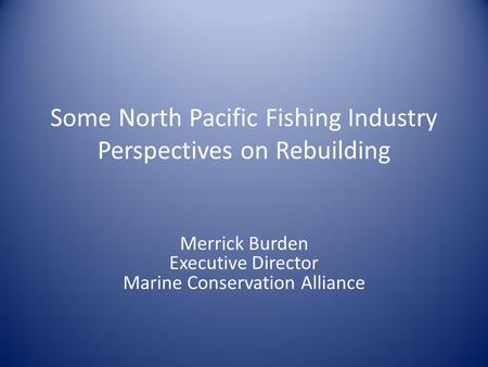 Some North Pacific Fishing Industry Perspectives on Rebuilding Merrick Burden Executive Director Marine Conservation Alliance.