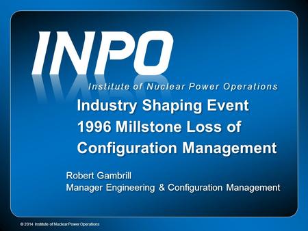 © 2014 Institute of Nuclear Power Operations Institute of Nuclear Power Operations Industry Shaping Event 1996 Millstone Loss of Configuration Management.