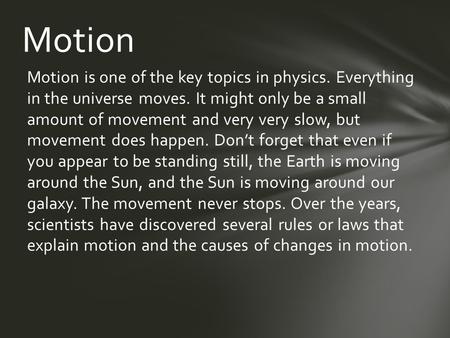 Motion is one of the key topics in physics. Everything in the universe moves. It might only be a small amount of movement and very very slow, but movement.