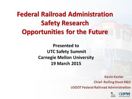Federal Railroad Administration Safety Research Opportunities for the Future Presented to UTC Safety Summit Carnegie Mellon University 19 March 2015 Kevin.