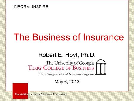 INFORM+INSPIRE The Griffith Insurance Education Foundation The Business of Insurance Robert E. Hoyt, Ph.D. May 6, 2013.