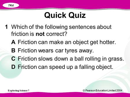 7Kd Quick Quiz 1	Which of the following sentences about friction is not correct? A	Friction can make an object get hotter. B	Friction wears car tyres away.
