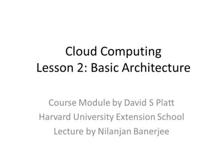 Cloud Computing Lesson 2: Basic Architecture Course Module by David S Platt Harvard University Extension School Lecture by Nilanjan Banerjee.