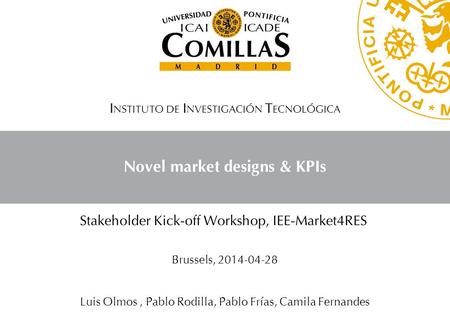 Novel market designs & KPIs I NSTITUTO DE I NVESTIGACIÓN T ECNOLÓGICA Stakeholder Kick-off Workshop, IEE-Market4RES Brussels, 2014-04-28 Luis Olmos, Pablo.