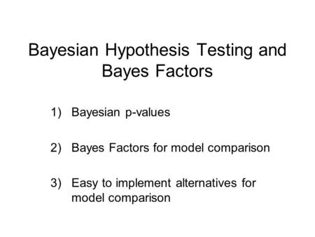 Bayesian Hypothesis Testing and Bayes Factors 1)Bayesian p-values 2)Bayes Factors for model comparison 3)Easy to implement alternatives for model comparison.