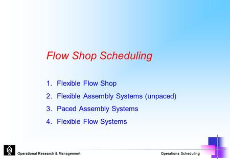 Operational Research & ManagementOperations Scheduling Flow Shop Scheduling 1.Flexible Flow Shop 2.Flexible Assembly Systems (unpaced) 3.Paced Assembly.