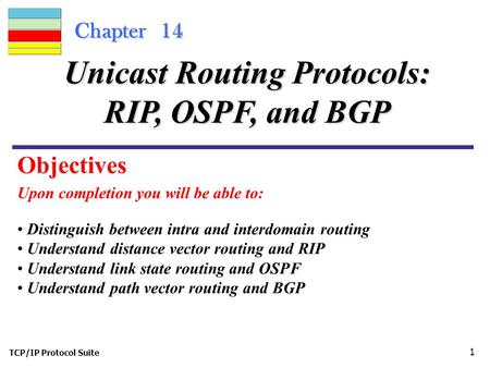 TCP/IP Protocol Suite 1 Chapter 14 Upon completion you will be able to: Unicast Routing Protocols: RIP, OSPF, and BGP Distinguish between intra and interdomain.