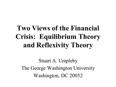 Two Views of the Financial Crisis: Equilibrium Theory and Reflexivity Theory Stuart A. Umpleby The George Washington University Washington, DC 20052.