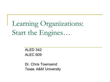 Learning Organizations: Start the Engines… ALED 342 ALEC 609 Dr. Chris Townsend Texas A&M University.