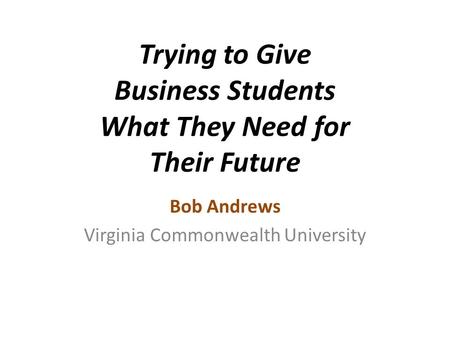 Trying to Give Business Students What They Need for Their Future Bob Andrews Virginia Commonwealth University.