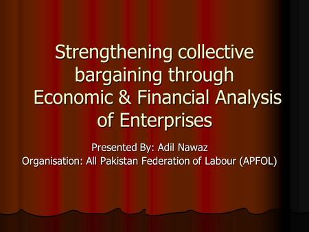 Strengthening collective bargaining through Economic & Financial Analysis of Enterprises Presented By: Adil Nawaz Organisation: All Pakistan Federation.