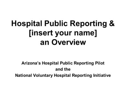 Hospital Public Reporting & [insert your name] an Overview Arizona’s Hospital Public Reporting Pilot and the National Voluntary Hospital Reporting Initiative.