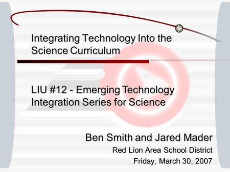 Integrating Technology Into the Science Curriculum Ben Smith and Jared Mader Red Lion Area School District Friday, March 30, 2007 LIU #12 - Emerging Technology.