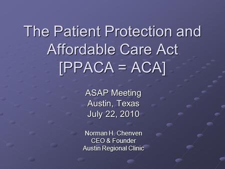 The Patient Protection and Affordable Care Act [PPACA = ACA] ASAP Meeting Austin, Texas July 22, 2010 Norman H. Chenven CEO & Founder Austin Regional Clinic.