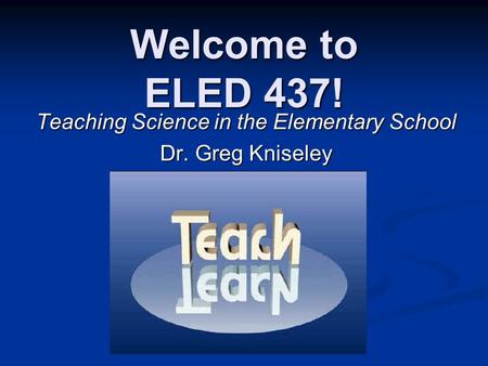 Welcome to ELED 437! Teaching Science in the Elementary School Dr. Greg Kniseley.