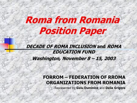 Roma from Romania Position Paper DECADE OF ROMA INCLUSION and ROMA EDUCATION FUND Washington, November 8 – 15, 2003 FORROM – FEDERATION OF RROMA ORGANIZATIONS.