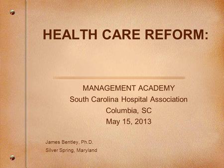 HEALTH CARE REFORM: MANAGEMENT ACADEMY South Carolina Hospital Association Columbia, SC May 15, 2013 James Bentley, Ph.D. Silver Spring, Maryland.
