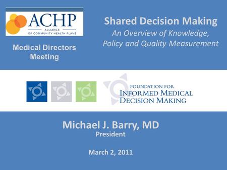 Shared Decision Making An Overview of Knowledge, Policy and Quality Measurement Michael J. Barry, MD President March 2, 2011 Medical Directors Meeting.