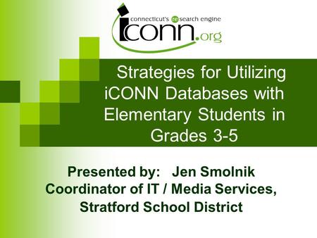 Strategies for Utilizing iCONN Databases with Elementary Students in Grades 3-5 Presented by: Jen Smolnik Coordinator of IT / Media Services, Stratford.
