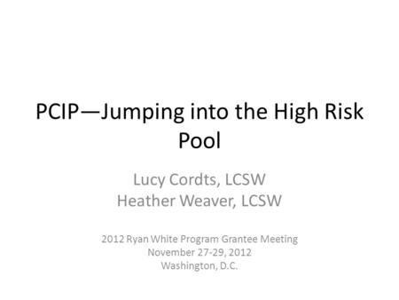 PCIP—Jumping into the High Risk Pool Lucy Cordts, LCSW Heather Weaver, LCSW 2012 Ryan White Program Grantee Meeting November 27-29, 2012 Washington, D.C.