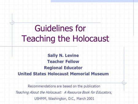 Guidelines for Teaching the Holocaust Sally N. Levine Teacher Fellow Regional Educator United States Holocaust Memorial Museum Recommendations are based.