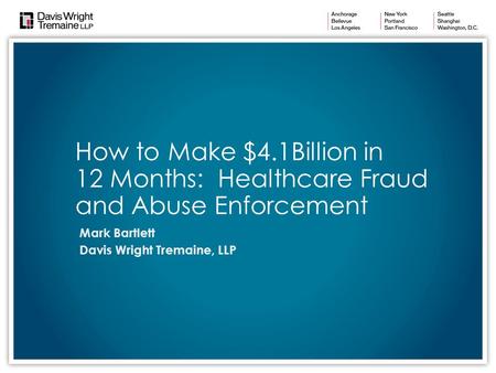 How to Make $4.1Billion in 12 Months: Healthcare Fraud and Abuse Enforcement Mark Bartlett Davis Wright Tremaine, LLP.