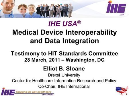 IHE USA ® Medical Device Interoperability and Data Integration Testimony to HIT Standards Committee 28 March, 2011 – Washington, DC Elliot B. Sloane Drexel.