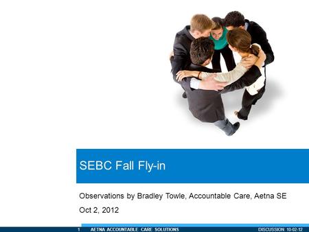 1 AETNA ACCOUNTABLE CARE SOLUTIONS DISCUSSION 10-02-12 SEBC Fall Fly-in Observations by Bradley Towle, Accountable Care, Aetna SE Oct 2, 2012.