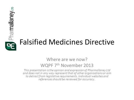 Falsified Medicines Directive Where are we now? WQPF 7 th November 2013 This presentation is the opinion and expression of Pharmallaney Ltd and does not.