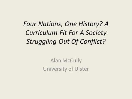 Four Nations, One History? A Curriculum Fit For A Society Struggling Out Of Conflict? Alan McCully University of Ulster.