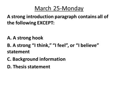 March 25-Monday A strong introduction paragraph contains all of the following EXCEPT: A. A strong hook B. A strong “I think,” “I feel”, or “I believe”