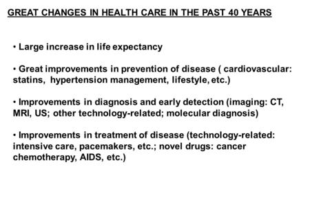 GREAT CHANGES IN HEALTH CARE IN THE PAST 40 YEARS Large increase in life expectancy Great improvements in prevention of disease ( cardiovascular: statins,