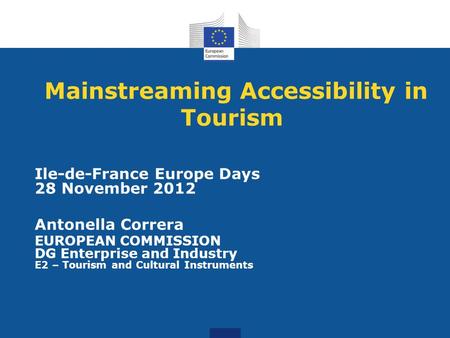 Mainstreaming Accessibility in Tourism Ile-de-France Europe Days 28 November 2012 Antonella Correra EUROPEAN COMMISSION DG Enterprise and Industry E2 –