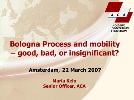 Maria Kelo Senior Officer, ACA Amsterdam, 22 March 2007 Bologna Process and mobility – good, bad, or insignificant?