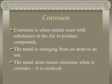 Corrosion is when metals react with substances in the Air to produce compounds. The metal is changing from an atom to an ion. The metal atom looses electrons.
